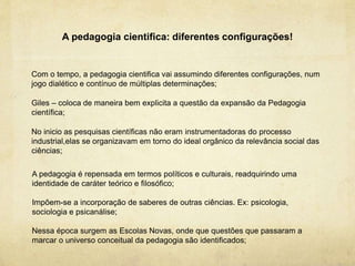 A pedagogia cientifica: diferentes configurações!
Com o tempo, a pedagogia cientifica vai assumindo diferentes configurações, num
jogo dialético e contínuo de múltiplas determinações;
Giles – coloca de maneira bem explicita a questão da expansão da Pedagogia
científica;
No inicio as pesquisas científicas não eram instrumentadoras do processo
industrial,elas se organizavam em torno do ideal orgânico da relevância social das
ciências;
A pedagogia é repensada em termos políticos e culturais, readquirindo uma
identidade de caráter teórico e filosófico;
Impõem-se a incorporação de saberes de outras ciências. Ex: psicologia,
sociologia e psicanálise;
Nessa época surgem as Escolas Novas, onde que questões que passaram a
marcar o universo conceitual da pedagogia são identificados;
 