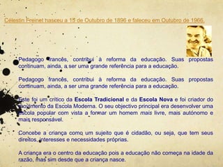 Célestin Freinet nasceu a 15 de Outubro de 1896 e faleceu em Outubro de 1966.
Pedagogo francês, contribui à reforma da educação. Suas propostas
continuam, ainda, a ser uma grande referência para a educação.
Pedagogo francês, contribui à reforma da educação. Suas propostas
continuam, ainda, a ser uma grande referência para a educação.
Este foi um crítico da Escola Tradicional e da Escola Nova e foi criador do
movimento da Escola Moderna. O seu objectivo principal era desenvolver uma
escola popular com vista a formar um homem mais livre, mais autónomo e
mais responsável.
Concebe a criança como um sujeito que é cidadão, ou seja, que tem seus
direitos, interesses e necessidades próprias.
A criança era o centro da educação pois a educação não começa na idade da
razão, mas sim desde que a criança nasce.
 