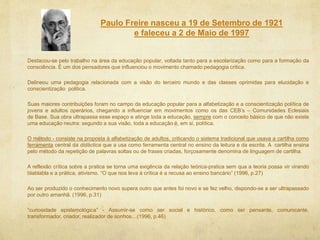 Paulo Freire nasceu a 19 de Setembro de 1921
e faleceu a 2 de Maio de 1997
Destacou-se pelo trabalho na área da educação popular, voltada tanto para a escolarização como para a formação da
consciência. É um dos pensadores que influenciou o movimento chamado pedagogia critica.
Delineou uma pedagogia relacionada com a visão do terceiro mundo e das classes oprimidas para elucidação e
conscientização politica.
Suas maiores contribuições foram no campo da educação popular para a alfabetização e a conscientização política de
jovens e adultos operários, chegando a influenciar em movimentos como os das CEB’s – Comunidades Eclesiais
de Base. Sua obra ultrapassa esse espaço e atinge toda a educação, sempre com o conceito básico de que não existe
uma educação neutra: segundo a sua visão, toda a educação é, em si, política.
O método - consiste na proposta à alfabetização de adultos, criticando o sistema tradicional que usava a cartilha como
ferramenta central da didáctica que a usa como ferramenta central no ensino da leitura e da escrita. A cartilha ensina
pelo método da repetição de palavras soltas ou de frases criadas, forçosamente denomina de linguagem de cartilha.
A reflexão crítica sobre a pratica se torna uma exigência da relação teórica-pratica sem qua a teoria possa vir virando
blablabla e a prática, ativismo. “O que nos leva à crítica é a recusa ao ensino bancário” (1996, p.27)
Ao ser produzido o conhecimento novo supera outro que antes foi novo e se fez velho, dispondo-se a ser ultrapassado
por outro amanhã. (1996, p.31)
“curiosidade epistemológica” - Assumir-se como ser social e histórico, como ser pensante, comunicante,
transformador, criador, realizador de sonhos…(1996, p.46)
 