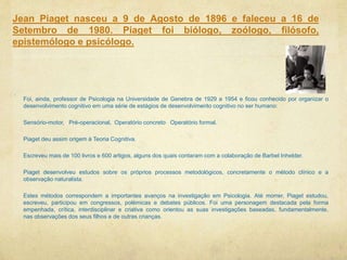 Jean Piaget nasceu a 9 de Agosto de 1896 e faleceu a 16 de
Setembro de 1980. Piaget foi biólogo, zoólogo, filósofo,
epistemólogo e psicólogo.
Foi, ainda, professor de Psicologia na Universidade de Genebra de 1929 a 1954 e ficou conhecido por organizar o
desenvolvimento cognitivo em uma série de estágios de desenvolvimento cognitivo no ser humano:
Sensório-motor, Pré-operacional, Operatório concreto Operatório formal.
Piaget deu assim origem à Teoria Cognitiva.
Escreveu mais de 100 livros e 600 artigos, alguns dos quais contaram com a colaboração de Barbel Inhelder.
Piaget desenvolveu estudos sobre os próprios processos metodológicos, concretamente o método clínico e a
observação naturalista.
Estes métodos correspondem a importantes avanços na investigação em Psicologia. Até morrer, Piaget estudou,
escreveu, participou em congressos, polémicas e debates públicos. Foi uma personagem destacada pela forma
empenhada, crítica, interdisciplinar e criativa como orientou as suas investigações baseadas, fundamentalmente,
nas observações dos seus filhos e de outras crianças.
 