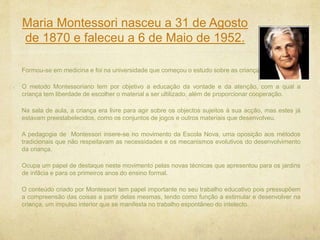 Maria Montessori nasceu a 31 de Agosto
de 1870 e faleceu a 6 de Maio de 1952.
Formou-se em medicina e foi na universidade que começou o estudo sobre as crianças.
O metodo Montessoriano tem por objetivo a educação da vontade e da atenção, com a qual a
criança tem liberdade de escolher o material a ser ultilizado, além de proporcionar cooperação.
Na sala de aula, a criança era livre para agir sobre os objectos sujeitos à sua acção, mas estes já
estavam preestabelecidos, como os conjuntos de jogos e outros materiais que desenvolveu.
A pedagogia de Montessori insere-se no movimento da Escola Nova, uma oposição aos métodos
tradicionais que não respeitavam as necessidades e os mecanismos evolutivos do desenvolvimento
da criança.
Ocupa um papel de destaque neste movimento pelas novas técnicas que apresentou para os jardins
de infâcia e para os primeiros anos do ensino formal.
O conteúdo criado por Montessori tem papel importante no seu trabalho educativo pois pressupõem
a compreensão das coisas a partir delas mesmas, tendo como função a estimular e desenvolver na
criança, um impulso interior que se manifesta no trabalho espontâneo do intelecto.
 