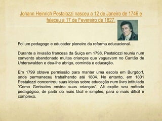 Johann Heinrich Pestalozzi nasceu a 12 de Janeiro de 1746 e
faleceu a 17 de Fevereiro de 1827.
Foi um pedagogo e educador pioneiro da reforma educacional.
Durante a invasão francesa da Suiça em 1798, Pestalozzi reuniu num
convento abandonado muitas crianças que vaguavam no Cantão de
Unterewalden e deu-lhe abrigo, cominda e educação.
Em 1799 obteve permissão para manter uma escola em Burgdorf,
onde permaneceu trabalhando até 1804. No entanto, em 1801
Pestalozzi concentrou suas ideias sobre educação num livro intitulado
“Como Gertrudes ensina suas crianças”. Ali expõe seu método
pedagógico, de partir do mais fácil e simples, para o mais difícil e
complexo.
 