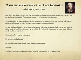 O seu verdadeiro nome era Jan Amos komensk´y
O Pai da pedagogia moderna
Concebe a educação como um processo universal de formação, que a própia vida é uma escola e que,
portanto, é necessária uma Consuta universal para a reforma das coisas humanas.
A educação é um privilégio da burguesia, insere a célebre expressão de Comenius “ensinar tudo a todos”,
parecendo afirmar que o “tudo” se refere somente até certo grau de educação,
As suas teorias de Didáctica foram muito influenciadas pela sua própria experiência escolar: um ambiente
rígido onde o professor dominava e a prática da palmatória inspiraram-no para uma didáctica
revolucionária no séc. XVII.
Caráter cientifico à pratica pedagogica;
Novas propostas à educação
Formas diferentes para organizar as atividades em sala de aula;
Didática
A sua obra Didatica Magna apresenta caracteristicas fundamentais da Escola Moderna.
 