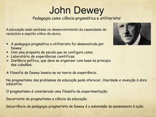 John Dewey
Pedagogia como ciência prgamática e utilitarista!
 A pedagogia pragmática e utilitarista foi desenvolvida por
Dewey;
 Com uma proposta de escola que se configura como:
 Laboratório de experiências cientificas;
 Instância política, que deve se organizar com base no principio
dos cidadãos;
A filosofia de Dewey baseia-se na teoria da experiência;
No pragmatismo dos problemas da educação pode oferecer, liberdade e invenção à obra
educativa;
O pragmatismo é considerado uma filosofia da experimentação;
Decorrente do pragmatismo a ciência da educação;
Decorrência da pedagogia pragmatista de Dewey é a submissão do pensamento à ação;
A educação está centrada no desenvolvimento da capacidade de
raciocinio e espírito critico do aluno.
 