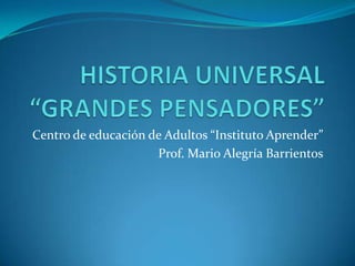 HISTORIA UNIVERSAL “GRANDES PENSADORES” Centro de educación de Adultos “Instituto Aprender” Prof. Mario Alegría Barrientos 