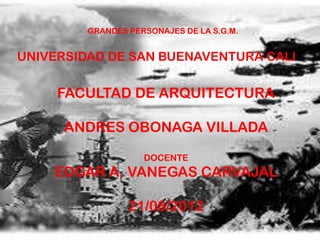 GRANDES PERSONAJES DE LA S.G.M.


UNIVERSIDAD DE SAN BUENAVENTURA CALI

     FACULTAD DE ARQUITECTURA

      ANDRES OBONAGA VILLADA

                    DOCENTE
    EDGAR A. VANEGAS CARVAJAL

                 21/08/2012
 