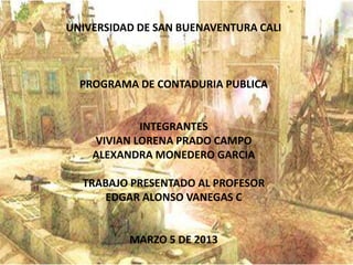 UNIVERSIDAD DE SAN BUENAVENTURA CALI



  PROGRAMA DE CONTADURIA PUBLICA


            INTEGRANTES
    VIVIAN LORENA PRADO CAMPO
    ALEXANDRA MONEDERO GARCIA

  TRABAJO PRESENTADO AL PROFESOR
     EDGAR ALONSO VANEGAS C


          MARZO 5 DE 2013
 