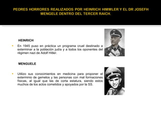 En 1945 puso en práctica un programa cruel destinado a exterminar a la población judía y a todos los oponentes del régimen nazi de Adolf Hitler. Utilizo sus conocimientos en medicina para proponer el exterminio de gemelos y las personas con mal formaciones físicas, al igual que las de corta estatura, siendo estos muchos de los actos cometidos y apoyados por la SS. HEINRICH MENGUELE 