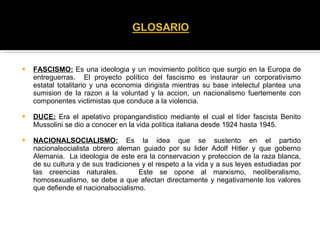 FASCISMO:  Es una ideologia y un movimiento político que surgio en la Europa de entreguerras.  El proyecto político del fascismo es instaurar un corporativismo estatal totalitario y una economia dirigista mientras su base intelectul plantea una sumision de la razon a la voluntad y la accion, un nacionalismo fuertemente con componentes victimistas que conduce a la violencia. DUCE:  Era el apelativo propangandistico mediante el cual el líder fascista Benito Mussolini se dio a conocer en la vida política italiana desde 1924 hasta 1945. NACIONALSOCIALISMO:  Es la idea que se sustento en el partido nacionalsocialista obrero aleman guiado por su lider Adolf Hitler y que goberno Alemania.  La ideologia de este era la conservacion y proteccion de la raza blanca, de su cultura y de sus tradiciones y el respeto a la vida y a sus leyes estudiadas por las creencias naturales.  Este se opone al marxismo, neoliberalismo, homosexualismo, se debe a que afectan directamente y negativamente los valores que defiende el nacionalsocialismo. 