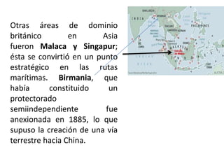 Otras áreas de dominio
británico en Asia
fueron Malaca y Singapur;
ésta se convirtió en un punto
estratégico en las rutas
marítimas. Birmania, que
había constituido un
protectorado
semiindependiente fue
anexionada en 1885, lo que
supuso la creación de una vía
terrestre hacia China.
 