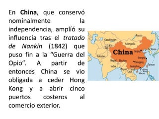 En China, que conservó
nominalmente la
independencia, amplíó su
influencia tras el tratado
de Nankín (1842) que
puso fin a la “Guerra del
Opio”. A partir de
entonces China se vio
obligada a ceder Hong
Kong y a abrir cinco
puertos costeros al
comercio exterior.
 