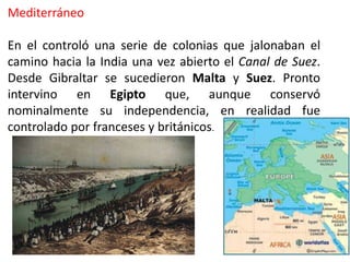 Mediterráneo
En el controló una serie de colonias que jalonaban el
camino hacia la India una vez abierto el Canal de Suez.
Desde Gibraltar se sucedieron Malta y Suez. Pronto
intervino en Egipto que, aunque conservó
nominalmente su independencia, en realidad fue
controlado por franceses y británicos.
 
