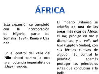 Esta expansión se completó
con la incorporación
de Nigeria, parte de
Somalia (1884), Kenia y Uga
nda.
En el control del valle del
Nilo chocó contra la otra
gran potencia imperialista de
África: Francia.
El Imperio Británico se
adueño de una de las
áreas más ricas de África:
el sur, pródigo en oro y
diamantes; y el valle del
Nilo (Egipto y Sudán), con
sus fértiles cultivos de
algodón. Su control le
permitió además
proteger las principales
rutas que conducían a la
 