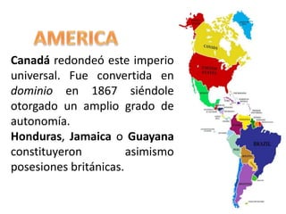 Canadá redondeó este imperio
universal. Fue convertida en
dominio en 1867 siéndole
otorgado un amplio grado de
autonomía.
Honduras, Jamaica o Guayana
constituyeron asimismo
posesiones británicas.
 