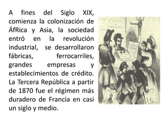 A fines del Siglo XIX,
comienza la colonización de
ÁfRica y Asia, la sociedad
entró en la revolución
industrial, se desarrollaron
fábricas, ferrocarriles,
grandes empresas y
establecimientos de crédito.
La Tercera República a partir
de 1870 fue el régimen más
duradero de Francia en casi
un siglo y medio.
 