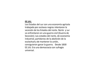 EE.UU.
Los Estados del sur con una economía agrícola
trabajada por esclavos negros intentaron la
secesión de los Estados del norte. Norte y sur
se enfrentaron en una guerra civil (Guerra de
Secesión). Los estados del norte, de economía
industrial, partidarios de la abolición de la
esclavitud y de mantener la unión,
consiguieron ganar la guerra. Desde 1830
EE.UU. Era una democracia con sufragio
universal.
 