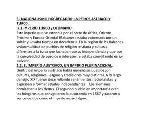 EL NACIONALISMO DISGREGADOR: IMPERIOS ASTRIACO Y
TURCO.
2.1 IMPERIO TURCO / OTOMANO.
Este imperio que se extendía por el norte de África, Oriente
Próximo y Europa Oriental (Balcanes) estaba gobernado por un
sultán y llevaba tiempo en decadencia. En la región de los Balcanes
vivían multitud de pueblos de religión cristiana y culturas
diferentes a la turca que luchaban por su independencia y que por
la complejidad de pueblos e intereses se estaba convirtiendo en un
polvorín.
2.2. EL IMPERIO AUSTRIACO, UN IMPERIO PLURINACIONAL.
Dentro del imperio austriaco había numerosos pueblos con
culturas, religiones, lenguas y tradiciones muy distintas. A lo largo
del siglo XIX fueron desarrollando sentimientos nacionalistas y
aspiraban a formar estados independientes. Los alemanes
dominaban a los demás. El segundo pueblo en importancia eran
los húngaros que consiguieron la autonomía en 1867 y pasaron a
ser conocidos como el Imperio austrohúgaro.
 