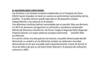 EL NACIONALISMO UNIFICADOR.
Las fronteras y los estados europeos establecidos en el Congreso de Viena
(1815) fueron trazados sin tener en cuenta los sentimientos nacionalistas de los
pueblos. El pueblo alemán quedó separado en 39 pequeños estados
independientes y los italianos en 8 estados.
Tras diferentes conflictos bélicos comandados por el canciller Otto von Bismark,
en 1871 los alemanes consiguieron la unificación y nombraron emperador
(Káiser) de Alemania a Guillermo I de Prusia. Surgía el Segundo Reich (Segundo
Imperio) alemán y la mayor potencia europea continental. Canciller Otto
von Bismark.
En cuanto a Italia, tras dos guerras con Austria, el pueblo italiano pudo decidir
libremente su unidad y en los diferentes estados se celebraron consultas
democráticas en los que el pueblo votó mayoritariamente a favor de formar el
reino de Italia y de que su rey fuera Víctor Manuel II. El proceso de unificación
culminó en 1870.
 
