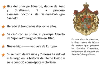 Hija del príncipe Eduardo, duque de Kent
y Strathearn. Y la princesa
alemana Victoria de Sajonia-Coburgo-
Saalfeld.
Heredó el trono a los dieciocho años.
Se casó con su primo, el príncipe Alberto
de Sajonia-Coburgo-Gotha en 1840.
Nueve hijos ------ «abuela de Europa»
Su reinado de 63 años y 7 meses ha sido el
más largo en la historia del Reino Unido y
se le conoció como época victoriana.
Es una dinastía alemana,
la línea sajona de laCasa
de Wettin que gobernó
los Ducados Ernestinos,
incluyendo el ducado de
Sajonia-Coburgo-Gotha.
 