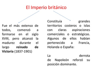 El Imperio británico
Fue el más extenso de
todos, comenzó a
formarse en el siglo
XVIII, pero alcanzó la
madurez durante el
largo reinado de
Victoria (1837-1901)
Constituía grandes
territorios costeros o islas
con claras aspiraciones
comerciales o estratégicas.
Algunos de ellos habían
pertenecido a Francia,
Holanda o España:
La derrota
de Napoleón reforzó su
posición dominante.
 