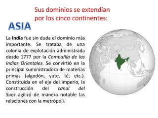 Sus dominios se extendían
por los cinco continentes:
La India fue sin duda el dominio más
importante. Se trataba de una
colonia de explotación administrada
desde 1777 por la Compañía de las
Indias Orientales. Se convirtió en la
principal suministradora de materias
primas (algodón, yute, té, etc.).
Constituida en el eje del imperio, la
construcción del canal del
Suez agilizó de manera notable las
relaciones con la metrópoli.
 