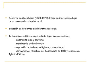 Gobierno de Mac Mahon (1873-1876): Etapa de inestabilidad que determina su derrota electoral. Sucesión de gobiernos de diferente ideología. Influencia republicana que implanta leyes secularizadoras: - enseñanza laica y gratuita. - matrimonio civil y divorcio. - supresión de órdenes religiosas, conventos, etc. -  Consecuencia  :  Ruptura del Concordato de 1801 y separación Iglesia/Estado. 