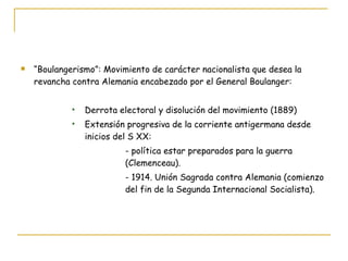“ Boulangerismo”: Movimiento de carácter nacionalista que desea la revancha contra Alemania encabezado por el General Boulanger: Derrota electoral y disolución del movimiento (1889) Extensión progresiva de la corriente antigermana desde inicios del S XX: - política estar preparados para la guerra  (Clemenceau). - 1914. Unión Sagrada contra Alemania (comienzo  del fin de la Segunda Internacional Socialista). 