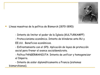 Líneas maestras de la política de Bismarck (1870-1890): - Intento de limitar el poder de la Iglesia (KULTURKAMPF) - Proteccionismo económico. Intento de blindarse ante RU y EE.UU.  Beneficios económicos. - Enfrentamiento con el SPD. Aplicación de leyes de protección  social para frenar el avance socialdemócrata. - Polítca PANGERMANISTA: Intento de unificar y homogeneizar  el Imperio. - Intento de aislar diplomáticamente a Francia (sistemas  bismarckianos). 