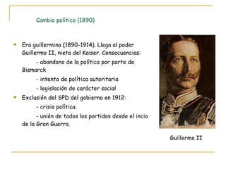 Cambio político (1890) Era guillermina (1890-1914). Llega al poder Guillermo II, nieto del Kaiser. Consecuencias: - abandono de la política por parte de Bismarck - intento de política autoritaria - legislación de carácter social Exclusión del SPD del gobierno en 1912: - crisis política. - unión de todos los partidos desde el incio de la Gran Guerra. Guillermo II 