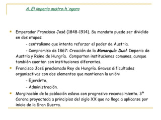 A. El imperio austro-húngaro Emperador Francisco José (1848-1914). Su mandato puede ser dividido en dos etapas: - centralismo que intenta reforzar el poder de Austria. - Compromiso de 1867: Creación de la  Monarquía Dual : Imperio de Austria y Reino de Hungría.  Comparten instituciones comunes, aunque también cuentan con instituciones diferentes. Francisco José proclamado Rey de Hungría. Graves dificultades organizativas con dos elementos que mantienen la unión: - Ejercírto. - Administración. Marginación de la población eslava con progresivo reconocimiento. 3ª Corona proyectada a principios del siglo XX que no llega a aplicarse por inicio de la Gran Guerra. 