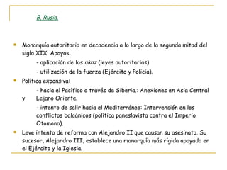B. Rusia. Monarquía autoritaria en decadencia a lo largo de la segunda mitad del siglo XIX. Apoyos: - aplicación de los  ukaz  (leyes autoritarias) - utilización de la fuerza (Ejército y Policia). Política expansiva: - hacia el Pacífico a través de Siberia.: Anexiones en Asia Central y  Lejano Oriente. - intento de salir hacia el Mediterráneo: Intervención en los  conflictos balcánicos (política paneslavista contra el Imperio  Otomano). Leve intento de reforma con Alejandro II que causan su asesinato. Su sucesor, Alejandro III, establece una monarquía más rígida apoyada en el Ejército y la Iglesia. 