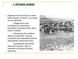 1. ESTADOS UNIDOS Expansión territorial hacia el oeste hasta alcanzar el Pacífico. Las causas son las siguientes: - Llegada de un gran contingente de inmigrantes procedente de Europa (Italia, Reino Unido e Irlanda). - Gran desarrollo económico durante el siglo XIX: recursos, crecimiento de la demanda, carácter emprendedor (sueño americano). - Consolidación del sistema democrático (primer lugar en consolidar el sufragio universal masculino). 