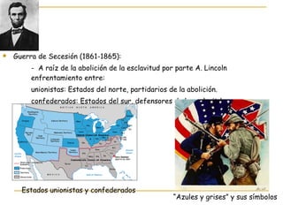 Guerra de Secesión (1861-1865):  -  A raíz de la abolición de la esclavitud por parte A. Lincoln  enfrentamiento entre: unionistas: Estados del norte, partidarios de la abolición. confederados: Estados del sur, defensores de la esclavitd. Estados unionistas y confederados “ Azules y grises” y sus símbolos 