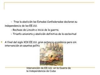 -  Tras la abolición los Estados Confederados declaran su  independencia de los EE.UU. - Rechazo de Lincoln e inicio de la guerra.  - Triunfo unionista y abolición definitiva de la esclavitud A final del siglo XIX EE.UU. gran potencia económica pero sin intervención en asuntos políticos europeos. Intervención de EE.UU. en la Guerra de  la Independencia de Cuba 