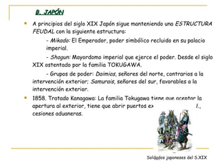B. JAPÓN A principios del siglo XIX Japón sigue manteniendo una  ESTRUCTURA FEUDAL  con la siguiente estructura: -  Mikado:  El Emperador, poder simbólico recluido en su palacio  imperial. -  Shogun:  Mayordomo imperial que ejerce el poder. Desde el siglo XIX ostentado por la familia TOKUGAWA. - Grupos de poder:  Daimios , señores del norte, contrarios a la intervención exterior;  Samurais,  señores del sur, favorables a la intervención exterior. 1858. Tratado Kanagawa: La familia Tokugawa tiene que aceptar la apertura al exterior, tiene que abrir puertos exteriores a EE.UU., cesiones aduaneras. Soldados japoneses del S.XIX 