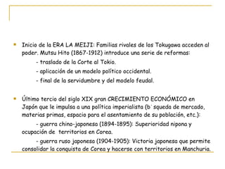 Inicio de la ERA LA MEIJI: Familias rivales de los Tokugawa acceden al poder. Mutsu Hito (1867-1912) introduce una serie de reformas: - traslado de la Corte al Tokio. - aplicación de un modelo político occidental. - final de la servidumbre y del modelo feudal. Último tercio del siglo XIX gran CRECIMIENTO ECONÓMICO en Japón que le impulsa a una política imperialista (búsqueda de mercado, materias primas, espacio para el asentamiento de su población, etc.): - guerra chino-japonesa (1894-1895): Superioridad nipona y ocupación de  territorios en Corea. - guerra ruso japonesa (1904-1905): Victoria japonesa que permite consolidar la conquista de Corea y hacerse con territorios en Manchuria. 