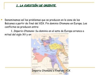 1. LA CUESTIÓN DE ORIENTE. Denominamos así los problemas que se producen en la zona de los Balcanes a partir de final del XIX. Fin dominio Otomano en Europa. Los conflictos se producen entre: 1.  Imperio Otomano:  Su dominio en el este de Europa arranca a mitad del siglo XV y en estos momentos en decadencia: Imperio Otomano a final del XIX 