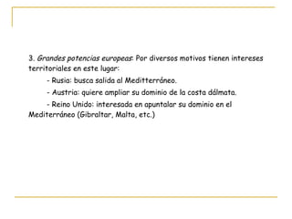 3.  Grandes potencias europeas : Por diversos motivos tienen intereses territoriales en este lugar: - Rusia: busca salida al Meditterráneo. - Austria: quiere ampliar su dominio de la costa dálmata. - Reino Unido: interesada en apuntalar su dominio en el Mediterráneo (Gibraltar, Malta, etc.) 