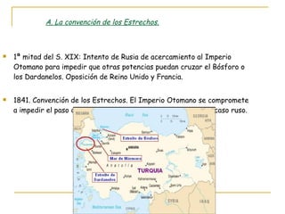 A. La convención de los Estrechos. 1ª mitad del S. XIX: Intento de Rusia de acercamiento al Imperio Otomano para impedir que otras potencias puedan cruzar el Bósforo o los Dardanelos. Oposición de Reino Unido y Francia. 1841. Convención de los Estrechos. El Imperio Otomano se compromete a impedir el paso de barcos de guerra en tiempos de paz. Fracaso ruso. 