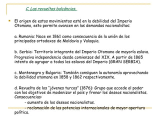 C. Las revueltas balcáncias.  El origen de estos movimientos está en la debilidad del Imperio Otomano, esto permite avancen en las demandas nacionalistas: a. Rumania: Nace en 1861 como consecuencia de la unión de los principados ortodoxos de Moldavia y Valaquia. b. Serbia: Territorio integrante del Imperio Otomano de mayoría eslava. Progresiva independencia desde comienzos del XIX. A partir de 1865 intento de agrupar a todos los eslavos del Imperio (GRAN SERBIA). c. Montenegro y Bulgaria: También consiguen la autonomía aprovechando la debilidad otomana en 1858 y 1862 respectivamente. d. Revuelta de los “jóvenes turcos” (1876): Grupo que accede al poder con los objetivos de modenizar el país y frenar los deseos nacionalistas. Consecuencias:  - aumento de los deseos nacionalistas. - reclamación de las potencias internacionales de mayor apertura política. 
