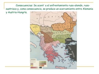 Consecuencias: Se acentúa el enfrentamiento ruso-alemán, ruso-austriaco y, como consecuencia, se produce un acercamiento entre Alemania y Austria-Hungría. 