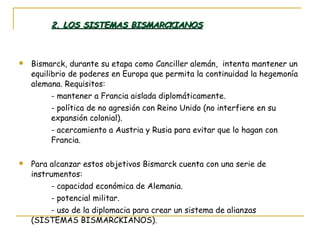 2. LOS SISTEMAS BISMARCKIANOS Bismarck, durante su etapa como Canciller alemán,  intenta mantener un equilibrio de poderes en Europa que permita la continuidad la hegemonía alemana. Requisitos: - mantener a Francia aislada diplomáticamente. - política de no agresión con Reino Unido (no interfiere en su  expansión colonial). - acercamiento a Austria y Rusia para evitar que lo hagan con  Francia. Para alcanzar estos objetivos Bismarck cuenta con una serie de instrumentos: - capacidad económica de Alemania. - potencial militar. - uso de la diplomacia para crear un sistema de alianzas (SISTEMAS BISMARCKIANOS). 