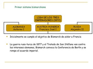 Primer sistema bismarckiano Inicialmente se cumple el objetivo de Bismarck de aislar a Francia La guerra ruso-turca de 1877 y el Tratado de San Stéfano van contra los intereses alemanes, Bismarck convoca la Conferencia de Berlín y se rompe el acuerdo imperial. LIGA DE LOS TRES EMPERADORES (1872) ALEMANIA Guillermo I AUSTRIA-HUNGRIA Francisco José I RUSIA Alejandro II 
