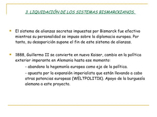 3. LIQUIDACIÓN DE LOS SISTEMAS BISMARCKIANOS.  El sistema de alianzas secretas impuestas por Bismarck fue efectivo mientras su personalidad se impuso sobre la diplomacia europea. Por tanto, su desaparición supone el fin de este sistema de alianzas. 1888, Guillermo II se convierte en nuevo Kaiser, cambio en la política exterior imperante en Alemania hasta ese momento: - abandono la hegemonía europea como eje de la política. - apuesta por la expansión imperialista que están llevando a cabo  otras potencias europeas (WELTPOLITIK). Apoyo de la burguesía  alemana a este proyecto. 