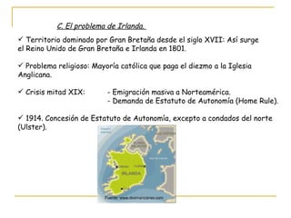 C. El problema de Irlanda.  Territorio dominado por Gran Bretaña desde el siglo XVII: Así surge  el Reino Unido de Gran Bretaña e Irlanda en 1801. Problema religioso: Mayoría católica que paga el diezmo a la Iglesia  Anglicana. Crisis mitad XIX:  - Emigración masiva a Norteamérica.   - Demanda de Estatuto de Autonomía (Home Rule). 1914. Concesión de Estatuto de Autonomía, excepto a condados del norte (Ulster). Fuente: www.dosmanzanas.com 