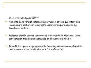 C. La crisis de Agadir (1911). Aumento de la tensión interna en Marruecos, ante lo que interviene Francia para acabar con la revuelta. Aprovechan para ampliar sus territorios en Fez. Malestar alemán porque contraviene lo acordado en Algeciras. Como contestación traslada un acorazado en el puerto de Agadir. Reino Unido apoya las posiciones de Francia y Alemania a cambio de la cesión aumenta sus territorios en África (Camerún). 