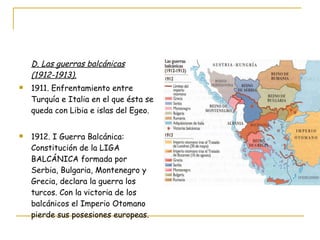 D. Las guerras balcánicas (1912-1913). 1911. Enfrentamiento entre Turquía e Italia en el que ésta se queda con Libia e islas del Egeo. 1912. I Guerra Balcánica: Constitución de la LIGA BALCÁNICA formada por Serbia, Bulgaria, Montenegro y Grecia, declara la guerra los turcos. Con la victoria de los balcánicos el Imperio Otomano pierde sus posesiones europeas. 