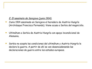 E. El asesinato de Sarajevo (junio 1914). Junio 1914 asesinado en Sarajevo el heredero de Austria-Hungría (Archiduque Francisco Fernando). Viene acusa a Serbia del magnicidio. Ultimátum a Serbia de Austria-Hungría con apoyo incondicional de Alemania. Serbia no acepta las condiciones del ultimátum y Austria-Hungría le declara la guerra. A partir de ahí se van desencadenando las declaraciones de guerra entre los estados europeos. 
