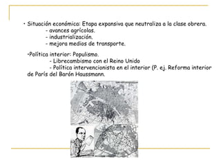 Situación económica: Etapa expansiva que neutraliza a la clase obrera. - avances agrícolas. - industrialización. - mejora medios de transporte. Política interior: Populismo. - Librecambismo con el Reino Unido - Política intervencionista en el interior (P. ej. Reforma interior de París del Barón Haussmann. 