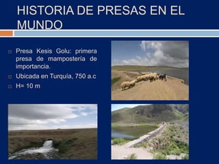 HISTORIA DE PRESAS EN EL
MUNDO
 Presa Kesis Golu: primera
presa de mampostería de
importancia.
 Ubicada en Turquía, 750 a.c
 H= 10 m
 